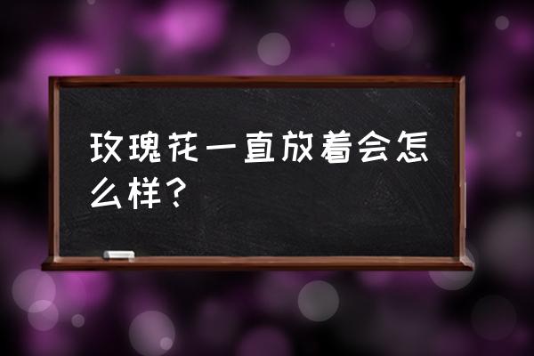 玫瑰花能放一晚上吗 玫瑰花一直放着会怎么样？