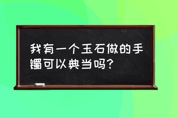 乐山哪里可以典当玉镯 我有一个玉石做的手镯可以典当吗？