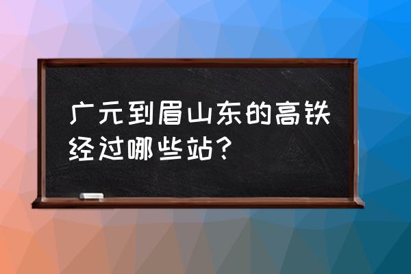 广元至眉山有什么车 广元到眉山东的高铁经过哪些站？