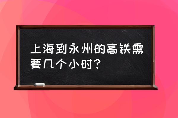 上海到永州的动车票价多少钱 上海到永州的高铁需要几个小时？