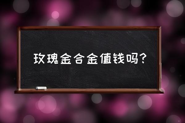 金店玫瑰金手镯多少钱一克 玫瑰金合金值钱吗？