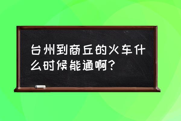 商丘动车发住台州几点 台州到商丘的火车什么时候能通啊？