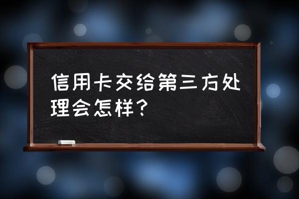 信用卡委托书管用吗 信用卡交给第三方处理会怎样？