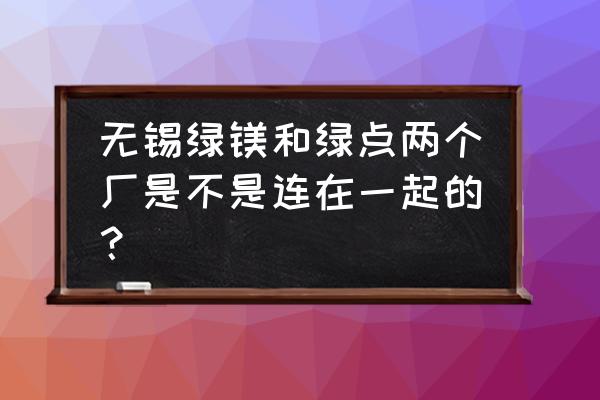 无锡绿点精密有厂车吗 无锡绿镁和绿点两个厂是不是连在一起的？