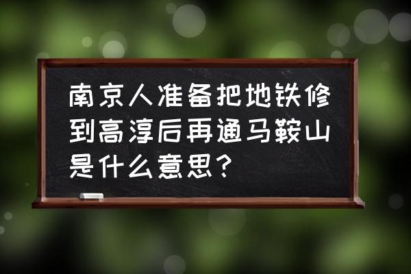 南京跟马鞍山会通地铁吗 南京人准备把地铁修到高淳后再通马鞍山是什么意思？