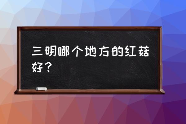 三明红色资源有哪些 三明哪个地方的红菇好？