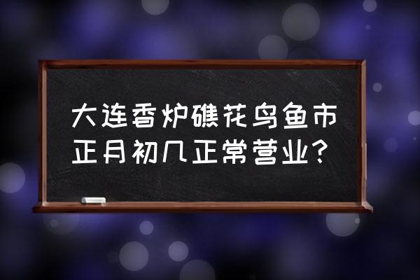 大连香炉礁市场开门了吗 大连香炉礁花鸟鱼市正月初几正常营业？