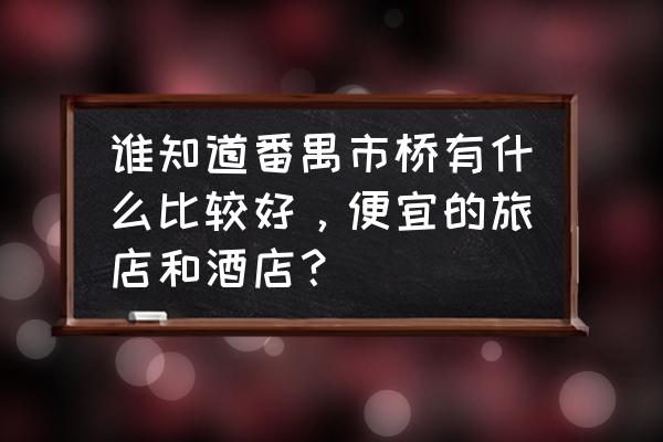 番禺哪里住酒店最便宜 谁知道番禺市桥有什么比较好，便宜的旅店和酒店？