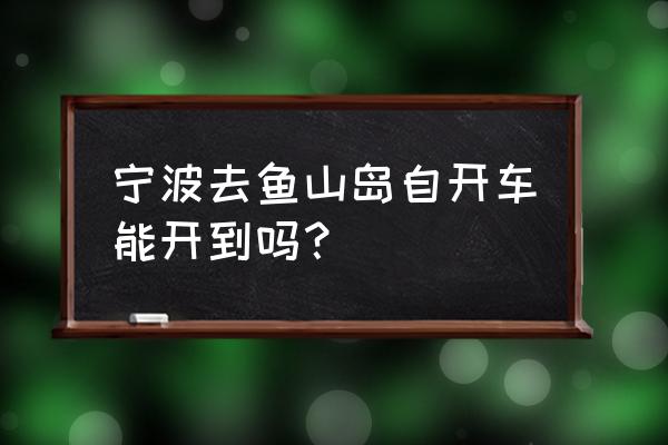 舟山渔山岛怎么开车过去 宁波去鱼山岛自开车能开到吗？