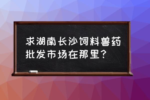 长沙饲料机械批发市场在哪里 求湖南长沙饲料兽药批发市场在那里？