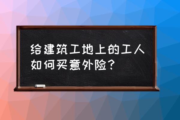 建筑意外伤害保险如何购买 给建筑工地上的工人如何买意外险？