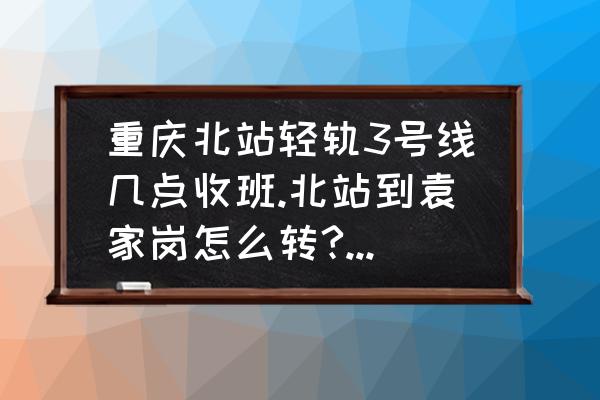 袁家岗转几号线到南平轻轨 重庆北站轻轨3号线几点收班.北站到袁家岗怎么转?晚上22:13下动车.赶轻轨来得及么？