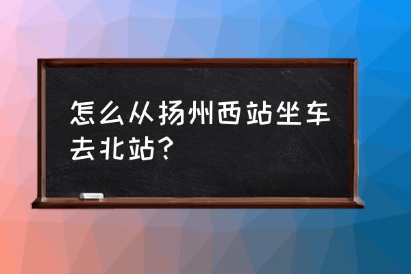 扬州西站到淮安北站汽车要多久 怎么从扬州西站坐车去北站？