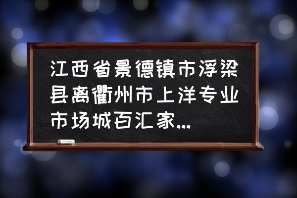 浙江衢州到江西景德镇多少公里 江西省景德镇市浮梁县离衢州市上洋专业市场城百汇家居市场有多远？