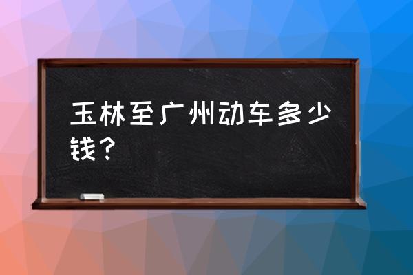 玉林至广州动车开通吗 玉林至广州动车多少钱？