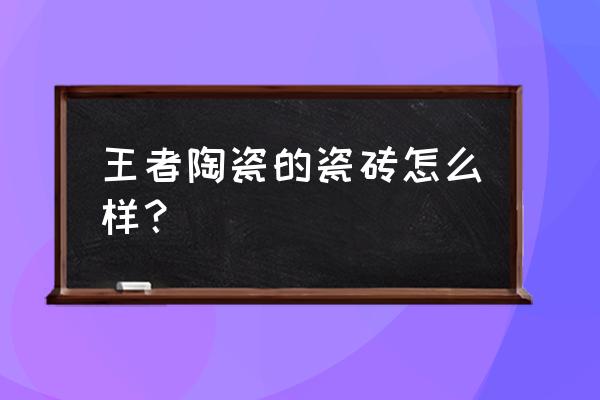 王者地板砖怎么样 王者陶瓷的瓷砖怎么样？