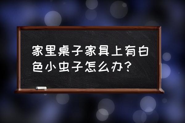 桌子上很多白色的小虫怎么办 家里桌子家具上有白色小虫子怎么办？