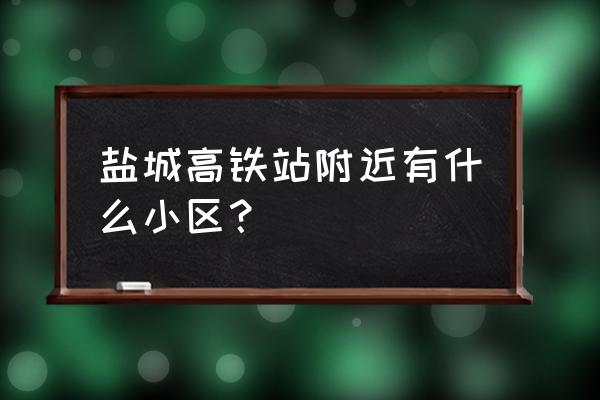 盐城的城东有什么小区 盐城高铁站附近有什么小区？