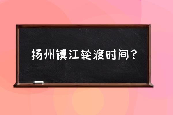 仪征去镇江过渡到几点 扬州镇江轮渡时间？