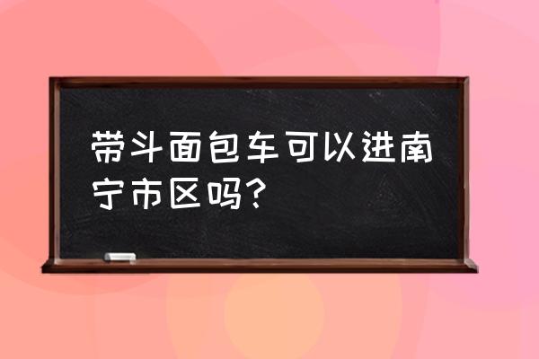 南宁快环禁面包车是真的吗 带斗面包车可以进南宁市区吗？