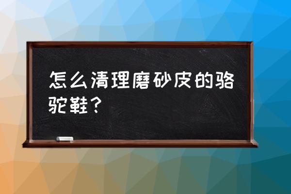 骆驼磨砂皮鞋怎么清洗 怎么清理磨砂皮的骆驼鞋？