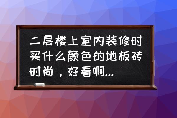 楼上铺什么地板砖好看 二层楼上室内装修时买什么颜色的地板砖时尚，好看啊?我觉得木纹的好看，你们认为呢？