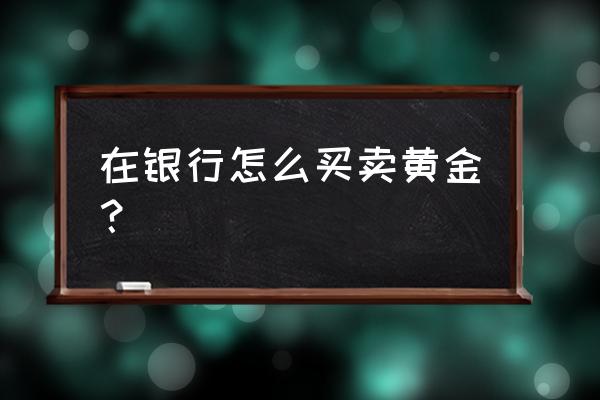 银行怎么买卖黄金 在银行怎么买卖黄金？