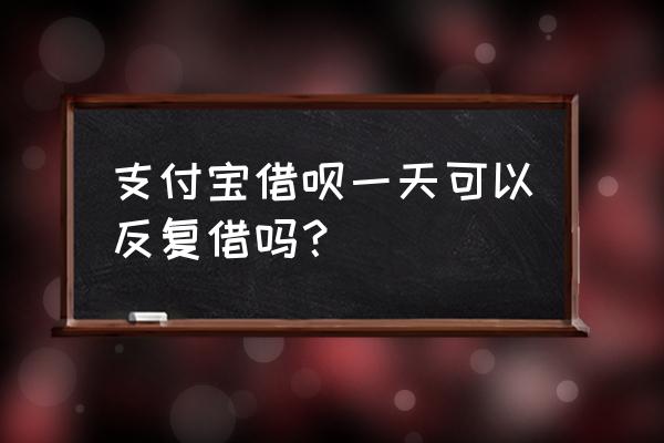 支付宝借呗一天可以借几次 支付宝借呗一天可以反复借吗？