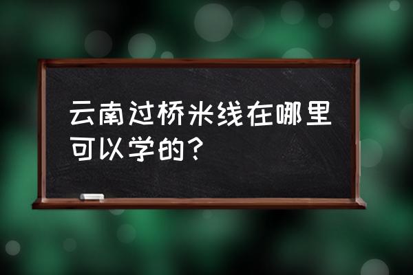 哪里可以学习过桥米线技术 云南过桥米线在哪里可以学的？