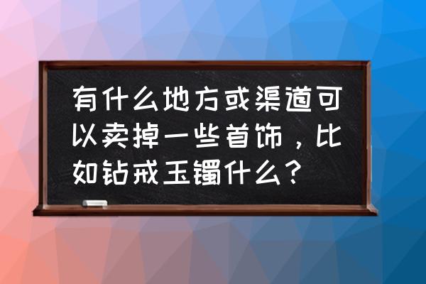 鹰潭哪里有二手珠宝柜台出售 有什么地方或渠道可以卖掉一些首饰，比如钻戒玉镯什么？