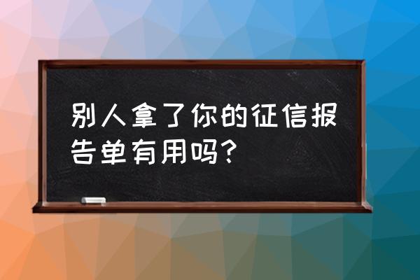 征信报告别人拿去有用吗 别人拿了你的征信报告单有用吗？