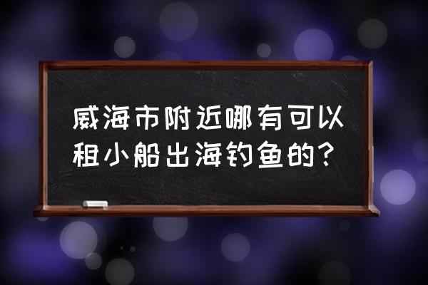 威海游船租赁多少钱一天 威海市附近哪有可以租小船出海钓鱼的？