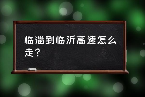 临沂到临淄高速几时开工 临淄到临沂高速怎么走？