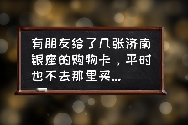 滨州哪里回收银座卡 有朋友给了几张济南银座的购物卡，平时也不去那里买东西，不方便，请问有回收这东西的吗？