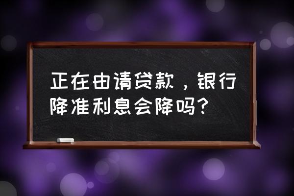 央行降准贷款利率降吗 正在由请贷款，银行降准利息会降吗？