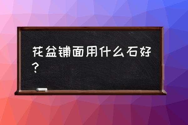 哪种石头做花盆最好 花盆铺面用什么石好？