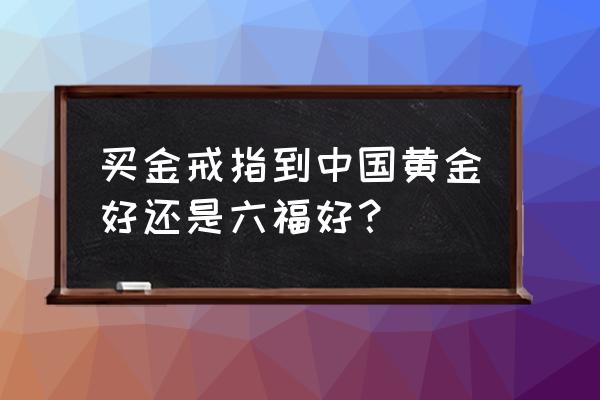 中国黄金与六福黄金哪种好 买金戒指到中国黄金好还是六福好？