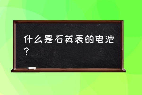 石英表需要放电池吗 什么是石英表的电池？