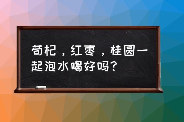 桂圆红枣枸杞茶男的可以喝吗 苟杞，红枣，桂圆一起泡水喝好吗？