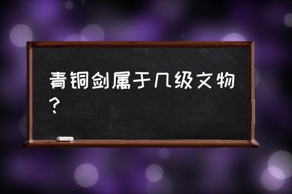 青铜剑鉴定价目表 青铜剑属于几级文物？