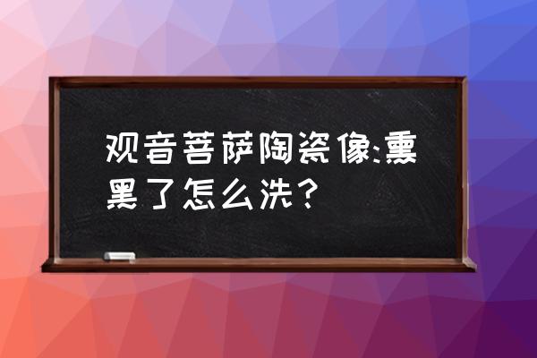 瓷器滴水观音怎么做 观音菩萨陶瓷像:熏黑了怎么洗？