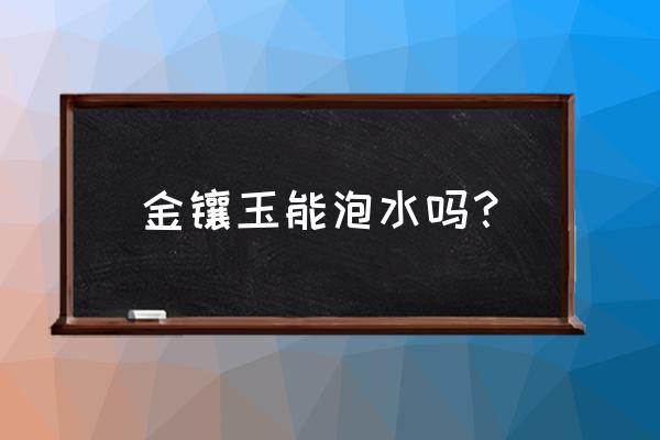 为什么建议大家不要买金镶玉 金镶玉能泡水吗？