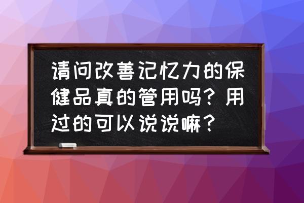 吃什么食物能快速增加记忆力 请问改善记忆力的保健品真的管用吗？用过的可以说说嘛？