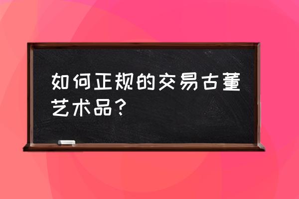 普通人怎样做古董投资 如何正规的交易古董艺术品？