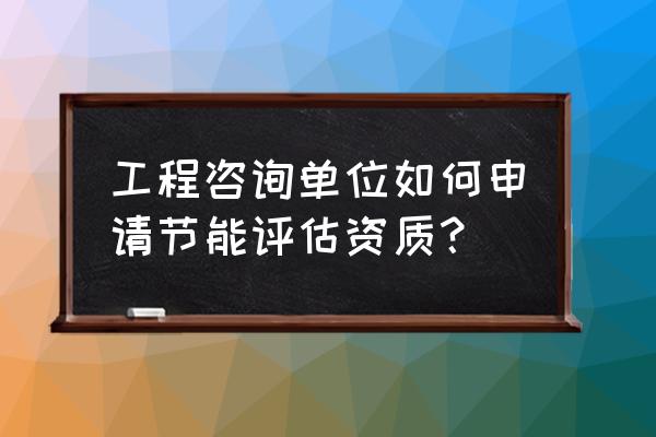 节能服务公司需要哪些资质 工程咨询单位如何申请节能评估资质？