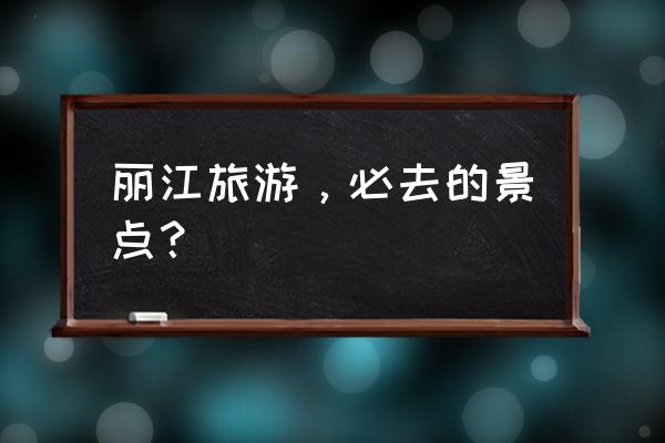 丽江旅游攻略必去景点及介绍 丽江旅游，必去的景点？