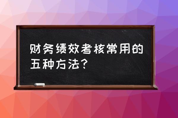 销售主管绩效考核的八种方法 财务绩效考核常用的五种方法？