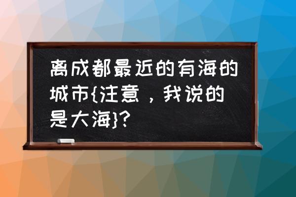 离四川最近的海边是哪里 离成都最近的有海的城市{注意，我说的是大海}？