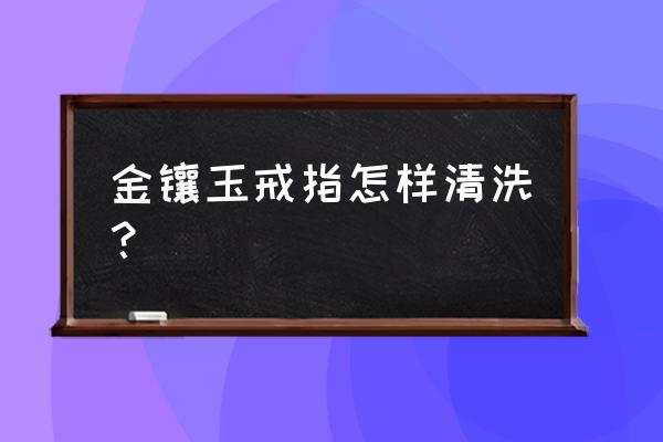 金镶玉戴久了如何清洗 金镶玉戒指怎样清洗？