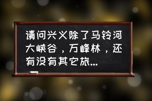 黔西兴义有什么地方可以旅游 请问兴义除了马铃河大峡谷，万峰林，还有没有其它旅游景点？谢大师们？